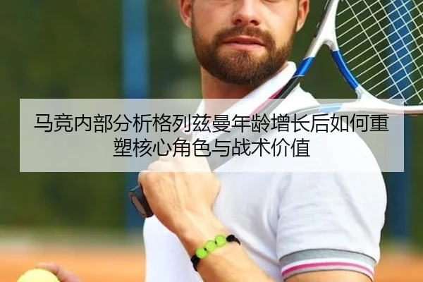马竞内部分析格列兹曼年龄增长后如何重塑核心角色与战术价值