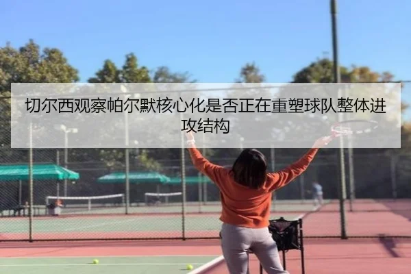 切尔西观察帕尔默核心化是否正在重塑球队整体进攻结构